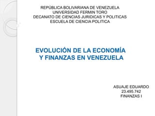 REPÚBLICA BOLIVARIANA DE VENEZUELA
UNIVERSIDAD FERMIN TORO
DECANATO DE CIENCIAS JURIDICAS Y POLITICAS
ESCUELA DE CIENCIA POLITICA
EVOLUCIÓN DE LA ECONOMÍA
Y FINANZAS EN VENEZUELA
ASUAJE EDUARDO
23.495.742
FINANZAS I
 