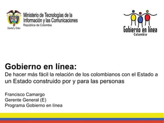 Gobierno en línea:  De hacer más fácil la relación de los colombianos con el Estado a  un Estado construido por y para las personas Francisco Camargo Gerente General (E) Programa Gobierno en línea 