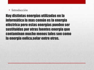 Hay distintas energías utilizadas en la
informática la mas común es la energia
eléctrica pero estas energías pueden ser
sustituidas por otras fuentes energia que
contaminan mucho menos tales son como
la energia eolica,solar entre otras.
• Introducción
 