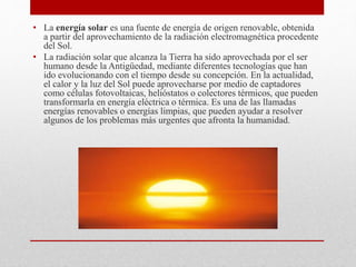 • La energía solar es una fuente de energía de origen renovable, obtenida
a partir del aprovechamiento de la radiación electromagnética procedente
del Sol.
• La radiación solar que alcanza la Tierra ha sido aprovechada por el ser
humano desde la Antigüedad, mediante diferentes tecnologías que han
ido evolucionando con el tiempo desde su concepción. En la actualidad,
el calor y la luz del Sol puede aprovecharse por medio de captadores
como células fotovoltaicas, helióstatos o colectores térmicos, que pueden
transformarla en energía eléctrica o térmica. Es una de las llamadas
energías renovables o energías limpias, que pueden ayudar a resolver
algunos de los problemas más urgentes que afronta la humanidad.
 