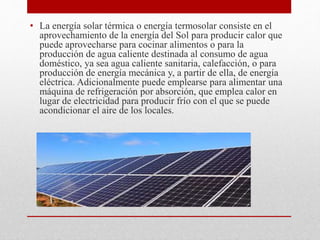 • La energía solar térmica o energía termosolar consiste en el
aprovechamiento de la energía del Sol para producir calor que
puede aprovecharse para cocinar alimentos o para la
producción de agua caliente destinada al consumo de agua
doméstico, ya sea agua caliente sanitaria, calefacción, o para
producción de energía mecánica y, a partir de ella, de energía
eléctrica. Adicionalmente puede emplearse para alimentar una
máquina de refrigeración por absorción, que emplea calor en
lugar de electricidad para producir frío con el que se puede
acondicionar el aire de los locales.
 