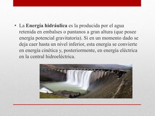 • La Energía hidráulica es la producida por el agua
retenida en embalses o pantanos a gran altura (que posee
energía potencial gravitatoria). Si en un momento dado se
deja caer hasta un nivel inferior, esta energía se convierte
en energía cinética y, posteriormente, en energía eléctrica
en la central hidroeléctrica.
 