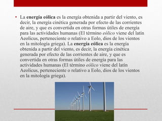 • La energía eólica es la energía obtenida a partir del viento, es
decir, la energía cinética generada por efecto de las corrientes
de aire, y que es convertida en otras formas útiles de energía
para las actividades humanas (El término eólico viene del latín
Aeolicus, perteneciente o relativo a Eolo, dios de los vientos
en la mitología griega). La energía eólica es la energía
obtenida a partir del viento, es decir, la energía cinética
generada por efecto de las corrientes de aire, y que es
convertida en otras formas útiles de energía para las
actividades humanas (El término eólico viene del latín
Aeolicus, perteneciente o relativo a Eolo, dios de los vientos
en la mitología griega).
 