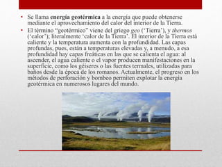 • Se llama energía geotérmica a la energía que puede obtenerse
mediante el aprovechamiento del calor del interior de la Tierra.
• El término “geotérmico” viene del griego geo (‘Tierra’), y thermos
(‘calor’); literalmente ‘calor de la Tierra’. El interior de la Tierra está
caliente y la temperatura aumenta con la profundidad. Las capas
profundas, pues, están a temperaturas elevadas y, a menudo, a esa
profundidad hay capas freáticas en las que se calienta el agua: al
ascender, el agua caliente o el vapor producen manifestaciones en la
superficie, como los géiseres o las fuentes termales, utilizadas para
baños desde la época de los romanos. Actualmente, el progreso en los
métodos de perforación y bombeo permiten explotar la energía
geotérmica en numerosos lugares del mundo.
 