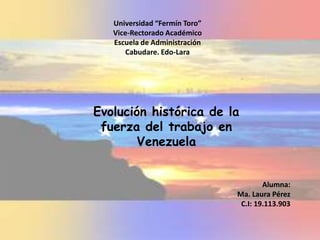 Universidad “Fermín Toro”
Vice-Rectorado Académico
Escuela de Administración
Cabudare. Edo-Lara
Evolución histórica de la
fuerza del trabajo en
Venezuela
Alumna:
Ma. Laura Pérez
C.I: 19.113.903
 