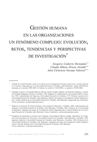 225Cuad. Adm. Bogotá (Colombia), 19 (32): 225-254, julio-diciembre de 2006
GESTIÓN HUMANA EN LAS ORGANIZACIONES UN FENÓMENO COMPLEJO:EVOLUCIÓN,RETOS,TENDENCIAS Y PERSPECTIVAS DE INVESTIGACIÓN
GESTIÓN HUMANA
EN LAS ORGANIZACIONES
UN FENÓMENO COMPLEJO: EVOLUCIÓN,
RETOS, TENDENCIAS Y PERSPECTIVAS
DE INVESTIGACIÓN*
Gregorio Calderón Hernández**
Claudia Milena Álvarez Giraldo***
Julia Clemencia Naranjo Valencia****
*
Artículo de revisión llevado a cabo en el marco de la investigación Estrategia empresarial y gestión humana
en Colombia, financiada por la Universidad Nacional de Colombia, sede Manizales, código 2020100116,
realizada en el período 2002-2005. El artículo se recibió el 14-09-2006 y se aprobó el 05-02-2006.
**
Candidato a doctor, Universidad Pablo de Olavide, Sevilla, España. Magíster en Desarrollo Educativo y Social,
Universidad Pedagógica Nacional, Colombia, 1994. Magíster en Administración, Universidad EAFIT, Colom-
bia, 1993. Administrador de Empresas, Universidad Nacional de Colombia, 1979. Profesor asociado de la
Universidad Nacional de Colombia, sede Manizales. Director del grupo de investigación Cultura Organizacio-
nal y Gestión Humana de la Universidad Nacional de Colombia, sede Manizales, categorizado por Colciencias.
Correo electrónico: gcalderonh@unal.edu.co
***
Magíster en Gerencia de Talento Humano, Universidad de Manizales, Colombia, 2006. Administradora de
empresas, Universidad Nacional de Colombia, sede Manizales, Colombia, 2001. Profesora de la Universidad
de Manizales. Integrante del grupo de investigación Cultura Organizacional y Gestión Humana de la Univer-
sidad Nacional de Colombia, sede Manizales. Correo electrónico: calvarez@umanizales.edu.co
****
Estudiante del doctorado en Ciencias de la Empresa, Universidad de Murcia, España. Especialista en Evalua-
ción Socioeconómica de Proyectos, Universidad Nacional de Colombia, sede Manizales, Colombia, 1998.
Ingeniera industrial, Universidad Nacional de Colombia, sede Manizales, Colombia, 1988. Profesora de la
Universidad Nacional de Colombia, sede Manizales. Integrante del grupo de investigación Cultura Organiza-
cional y Gestión Humana de la Universidad Nacional de Colombia, sede Manizales.
Correo electrónico: jcnaranjov@unal.edu.co
 