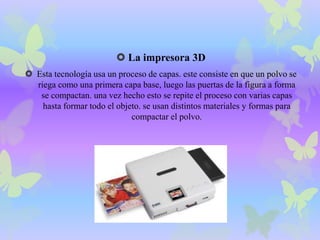  La impresora 3D 
 Esta tecnología usa un proceso de capas. este consiste en que un polvo se 
riega como una primera capa base, luego las puertas de la figura a forma 
se compactan. una vez hecho esto se repite el proceso con varias capas 
hasta formar todo el objeto. se usan distintos materiales y formas para 
compactar el polvo. 
 