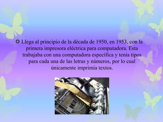  Llega al principio de la década de 1950, en 1953, con la 
primera impresora eléctrica para computadora. Esta 
trabajaba con una computadora específica y tenía tipos 
para cada una de las letras y números, por lo cual 
únicamente imprimía textos. 
 