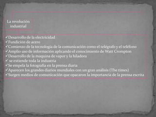 La revolución
industrial
Desarrollo de la electricidad
Fundición de acero
Comienzo de la tecnología de la comunicación como el telégrafo y el teléfono
Amplio uso de información aplicando el conocimiento de Watt Crompton
Desarrollo de la maquina de vapor y la hiladora
 se extiende toda la industria
Se empela la fotografía en la prensa diaria
Aparecen los grandes diarios mundiales con un gran análisis (The times)
Surgen medios de comunicación que opacaron la importancia de la prensa escrita
 