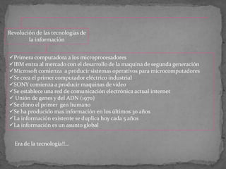 Revolución de las tecnologías de
la información
Primera computadora a los microprocesadores
IBM entra al mercado con el desarrollo de la maquina de segunda generación
Microsoft comienza a producir sistemas operativos para microcomputadores
Se crea el primer computador eléctrico industrial
SONY comienza a producir maquinas de video
Se establece una red de comunicación electrónica actual internet
 Unión de genes y del ADN (1970)
Se clono el primer gen humano
Se ha producido mas información en los últimos 30 años
La información existente se duplica hoy cada 5 años
La información es un asunto global
Era de la tecnología!!...
 