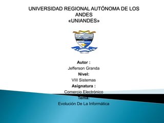 UNIVERSIDAD REGIONAL AUTÓNOMA DE LOS 
ANDES 
«UNIANDES» 
Autor : 
Jefferson Granda 
Nivel: 
VIII Sistemas 
Asignatura : 
Comercio Electrónico 
Tema: 
Evolución De La Informática 
 