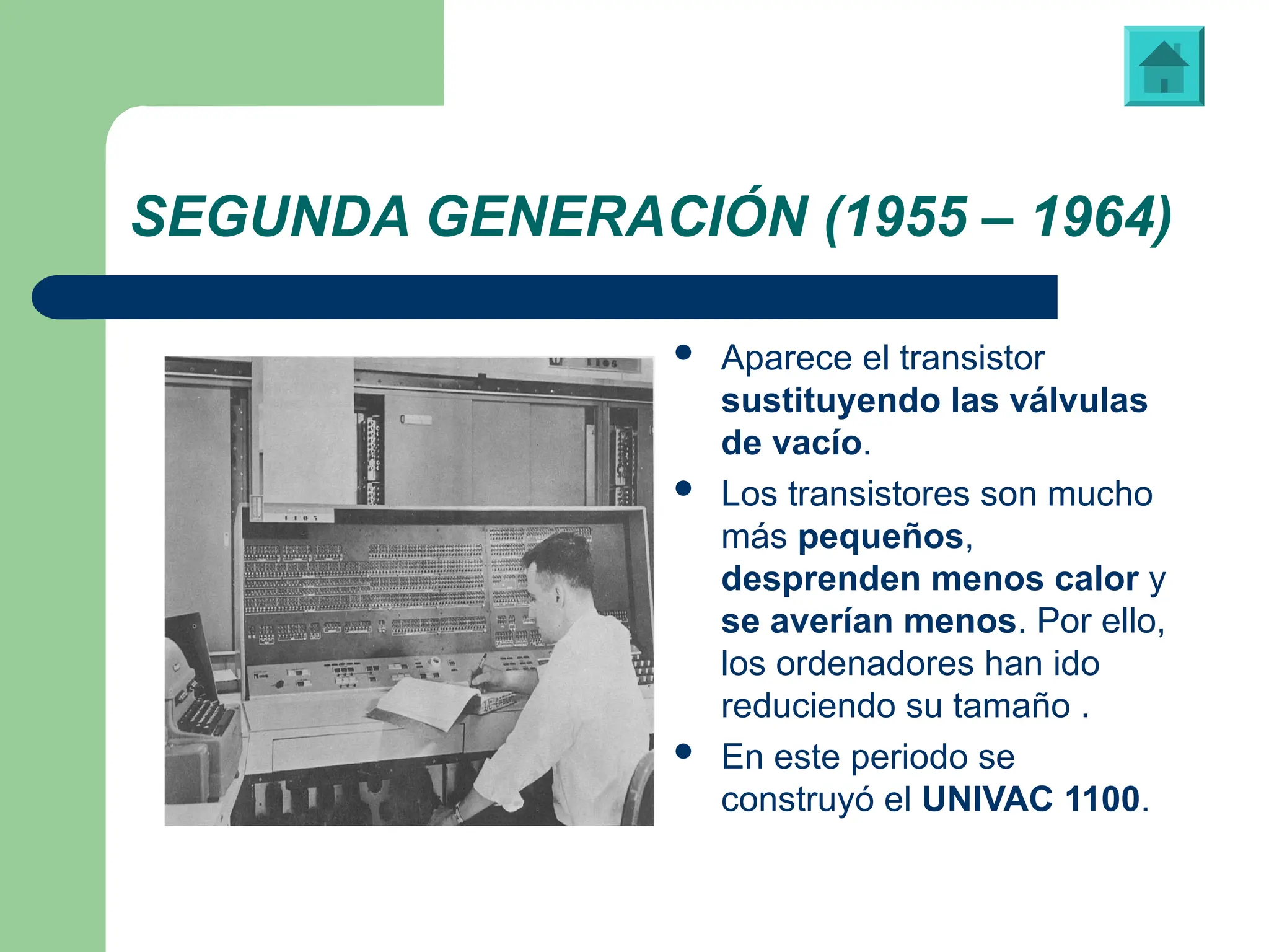SEGUNDA GENERACIÓN (1955 – 1964)
 Aparece el transistor
sustituyendo las válvulas
de vacío.
 Los transistores son mucho
más pequeños,
desprenden menos calor y
se averían menos. Por ello,
los ordenadores han ido
reduciendo su tamaño .
 En este periodo se
construyó el UNIVAC 1100.
“UNIVAC 1100”, primera computadora fabricada para un propósito no militar
 
