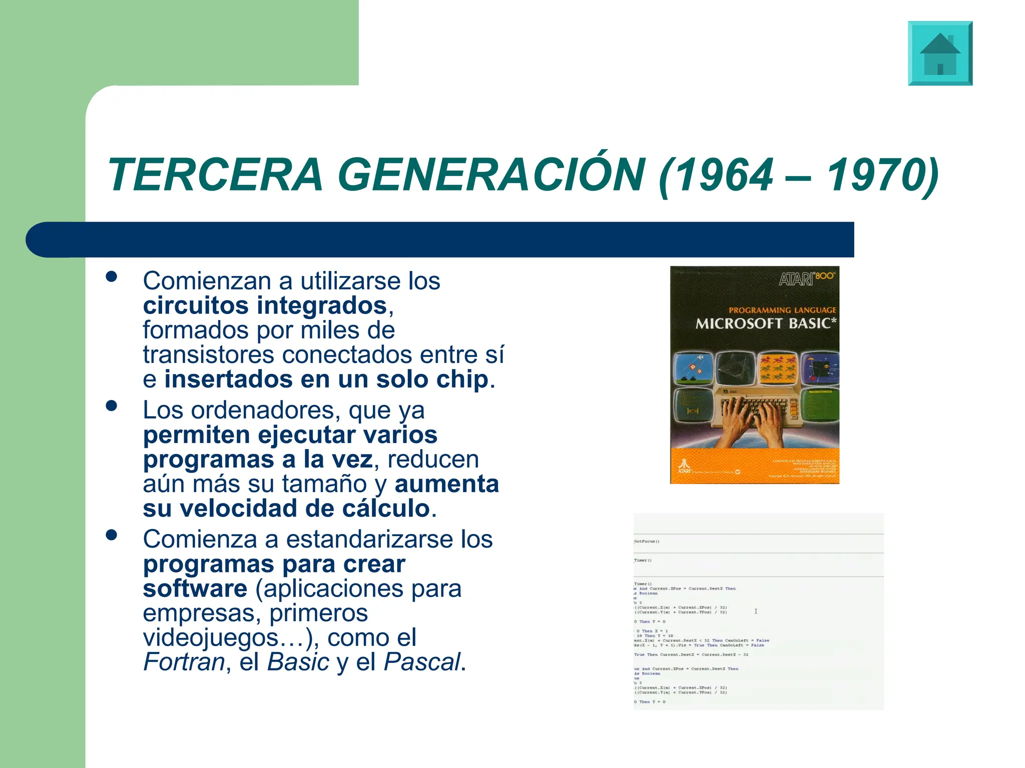 TERCERA GENERACIÓN (1964 – 1970)
 Comienzan a utilizarse los
circuitos integrados,
formados por miles de
transistores conectados entre sí
e insertados en un solo chip.
 Los ordenadores, que ya
permiten ejecutar varios
programas a la vez, reducen
aún más su tamaño y aumenta
su velocidad de cálculo.
 Comienza a estandarizarse los
programas para crear
software (aplicaciones para
empresas, primeros
videojuegos…), como el
Fortran, el Basic y el Pascal.
Libreto de instrucciones de “Visual Basic”
Vídeo: ‘Tetris’, juego programado en “Visual Basic”
 