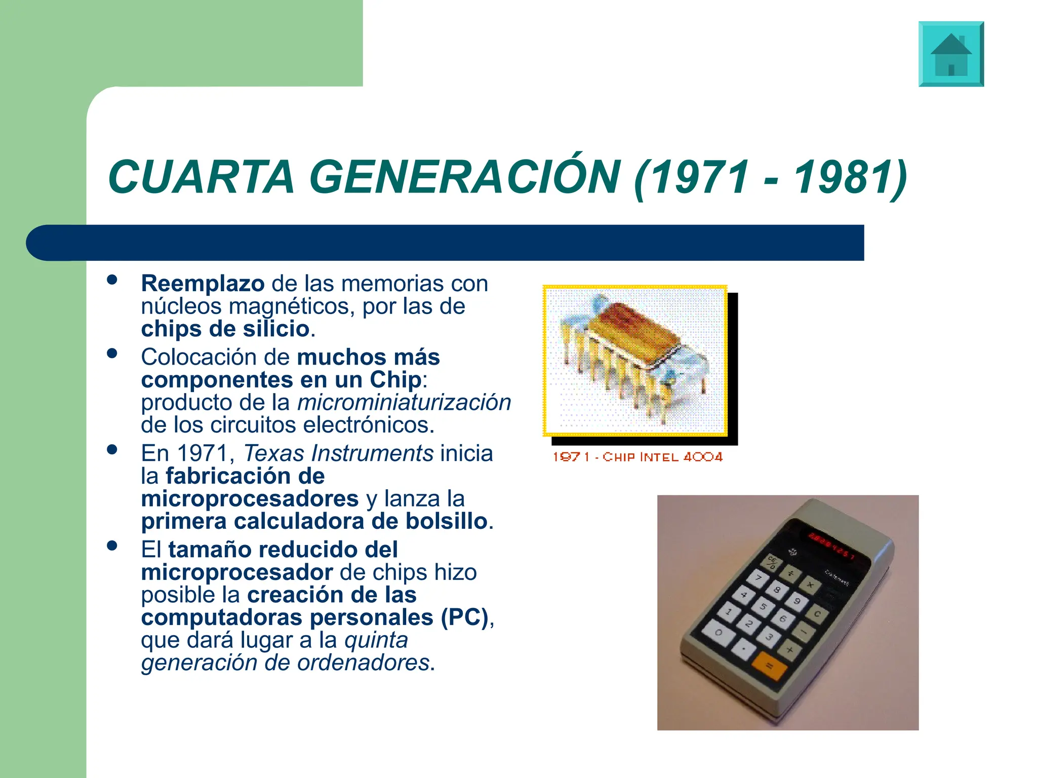 CUARTA GENERACIÓN (1971 - 1981)
 Reemplazo de las memorias con
núcleos magnéticos, por las de
chips de silicio.
 Colocación de muchos más
componentes en un Chip:
producto de la microminiaturización
de los circuitos electrónicos.
 En 1971, Texas Instruments inicia
la fabricación de
microprocesadores y lanza la
primera calculadora de bolsillo.
 El tamaño reducido del
microprocesador de chips hizo
posible la creación de las
computadoras personales (PC),
que dará lugar a la quinta
generación de ordenadores.
Primera calculadora de bolsillo, fabricada por “Texas Instruments”
 