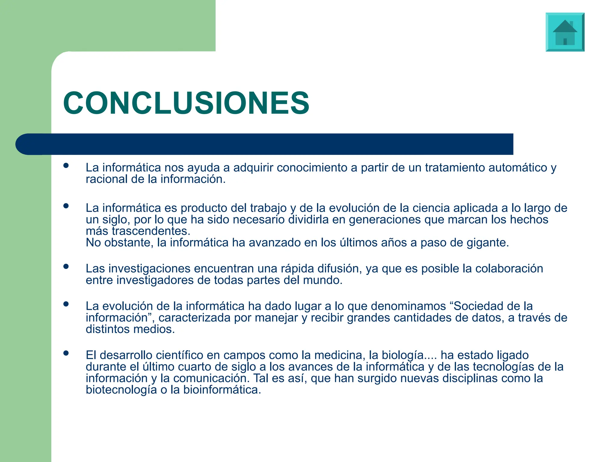 CONCLUSIONES
 La informática nos ayuda a adquirir conocimiento a partir de un tratamiento automático y
racional de la información.
 La informática es producto del trabajo y de la evolución de la ciencia aplicada a lo largo de
un siglo, por lo que ha sido necesario dividirla en generaciones que marcan los hechos
más trascendentes.
No obstante, la informática ha avanzado en los últimos años a paso de gigante.
 Las investigaciones encuentran una rápida difusión, ya que es posible la colaboración
entre investigadores de todas partes del mundo.
 La evolución de la informática ha dado lugar a lo que denominamos “Sociedad de la
información”, caracterizada por manejar y recibir grandes cantidades de datos, a través de
distintos medios.
 El desarrollo científico en campos como la medicina, la biología.... ha estado ligado
durante el último cuarto de siglo a los avances de la informática y de las tecnologías de la
información y la comunicación. Tal es así, que han surgido nuevas disciplinas como la
biotecnología o la bioinformática.
 