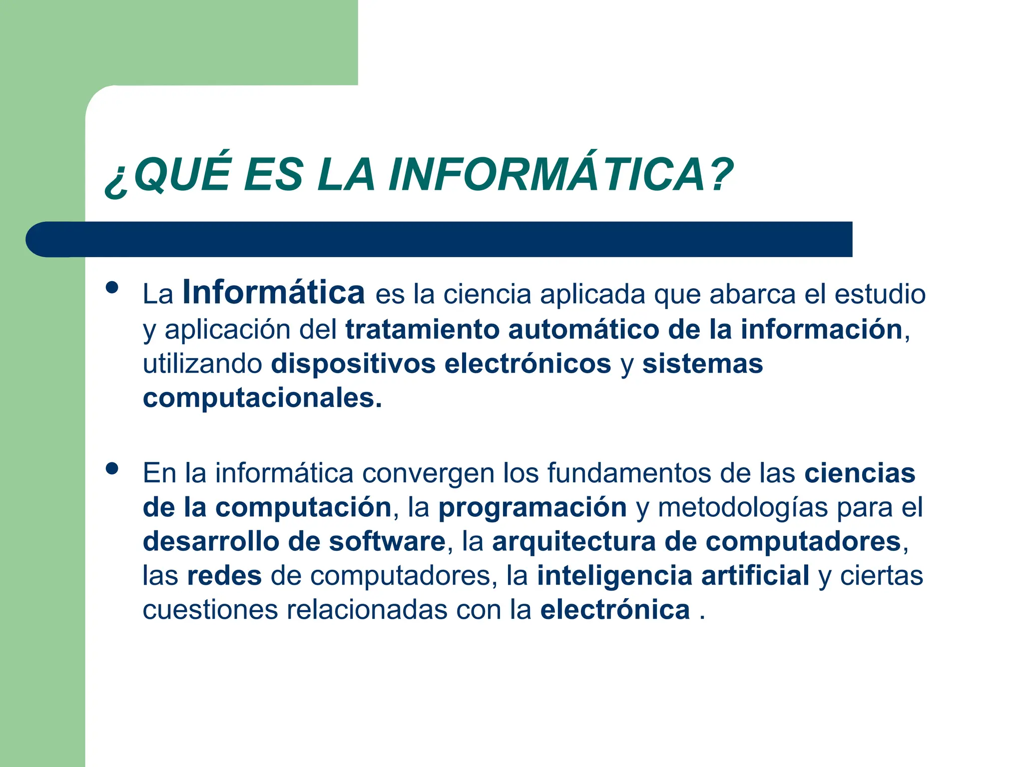 ¿QUÉ ES LA INFORMÁTICA?
 La Informática es la ciencia aplicada que abarca el estudio
y aplicación del tratamiento automático de la información,
utilizando dispositivos electrónicos y sistemas
computacionales.
 En la informática convergen los fundamentos de las ciencias
de la computación, la programación y metodologías para el
desarrollo de software, la arquitectura de computadores,
las redes de computadores, la inteligencia artificial y ciertas
cuestiones relacionadas con la electrónica .
 