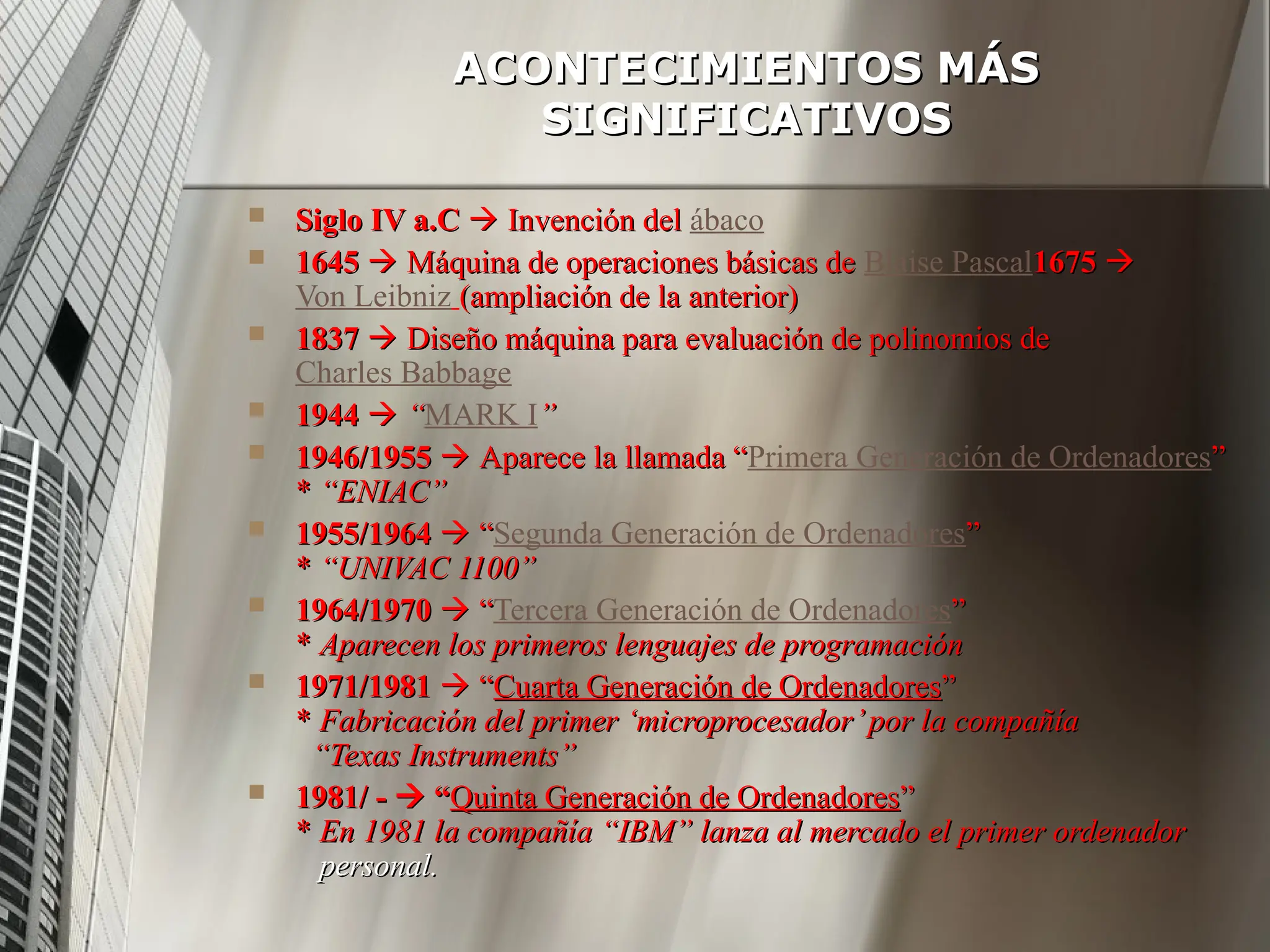 ACONTECIMIENTOS MÁS
ACONTECIMIENTOS MÁS
SIGNIFICATIVOS
SIGNIFICATIVOS
 Siglo IV a.C
Siglo IV a.C 
 Invención del
Invención del ábaco
 1645
1645 
 Máquina de operaciones básicas de
Máquina de operaciones básicas de Blaise Pascal1675
1675 

Von Leibniz (ampliación de la anterior)
(ampliación de la anterior)
 1837
1837 
 Diseño máquina para evaluación de polinomios de
Diseño máquina para evaluación de polinomios de
Charles Babbage
 1944
1944 
 “
“MARK I”
”
 1946/1955
1946/1955 
 Aparece la llamada “
Aparece la llamada “Primera Generación de Ordenadores”
”
*
* “ENIAC”
“ENIAC”
 1955/1964
1955/1964 
 “
“Segunda Generación de Ordenadores”
”
*
* “UNIVAC 1100”
“UNIVAC 1100”
 1964/1970
1964/1970 
 “
“Tercera Generación de Ordenadores”
”
*
* Aparecen los primeros lenguajes de programación
Aparecen los primeros lenguajes de programación
 1971/1981
1971/1981 
 “
“Cuarta Generación de Ordenadores
Cuarta Generación de Ordenadores”
”
*
* Fabricación del primer ‘microprocesador’por la compañía
Fabricación del primer ‘microprocesador’por la compañía
“Texas Instruments”
“Texas Instruments”
 1981/ -
1981/ - 
 “
“Quinta Generación de Ordenadores
Quinta Generación de Ordenadores”
”
*
* En 1981 la compañía “IBM” lanza al mercado el primer ordenador
En 1981 la compañía “IBM” lanza al mercado el primer ordenador
personal.
personal.
 