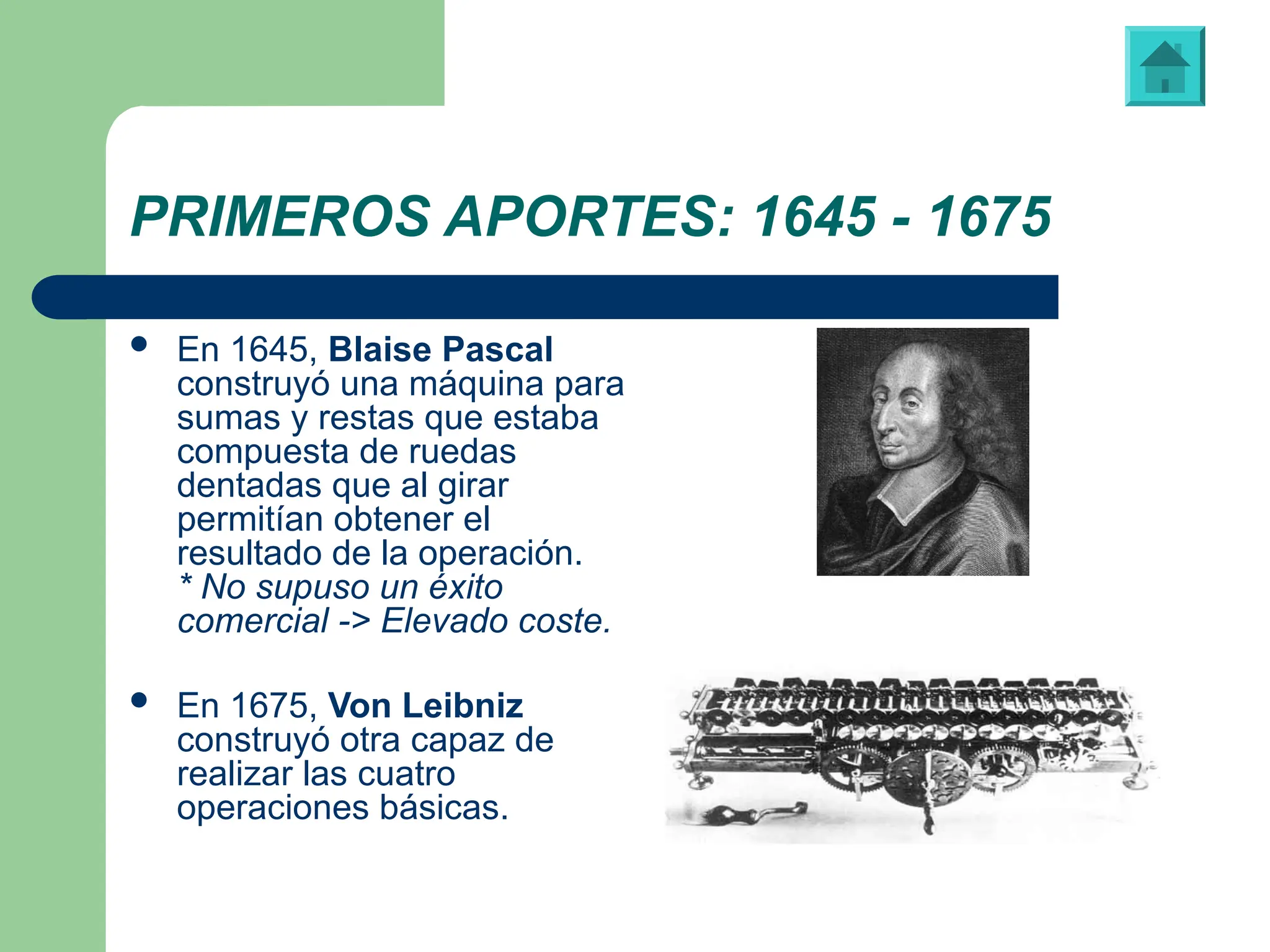PRIMEROS APORTES: 1645 - 1675
 En 1645, Blaise Pascal
construyó una máquina para
sumas y restas que estaba
compuesta de ruedas
dentadas que al girar
permitían obtener el
resultado de la operación.
* No supuso un éxito
comercial -> Elevado coste.
 En 1675, Von Leibniz
construyó otra capaz de
realizar las cuatro
operaciones básicas.
Blaise Pascal (1623-1662)
Máquina diseñada y construida por Von Leibniz
 