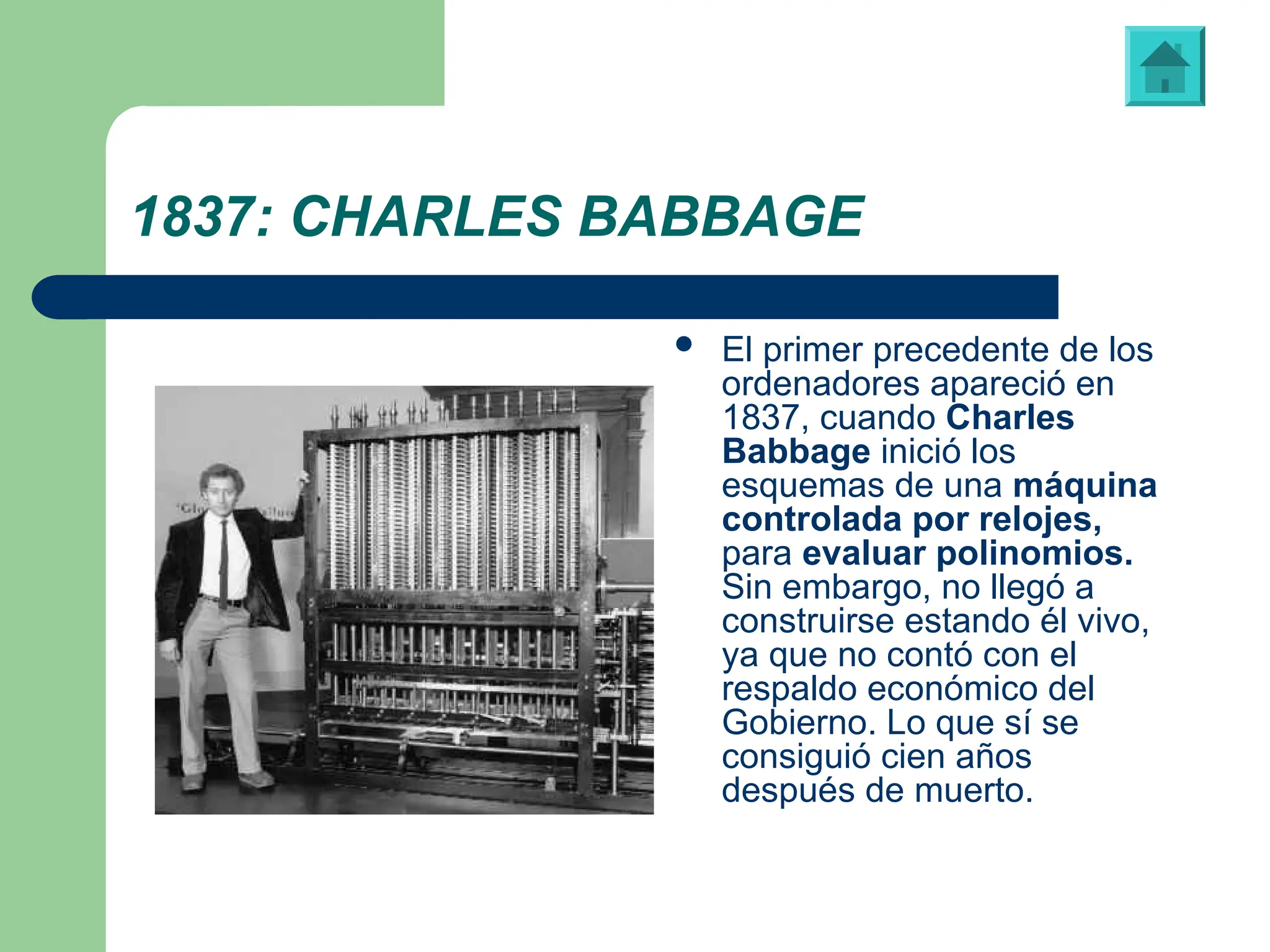 1837: CHARLES BABBAGE
 El primer precedente de los
ordenadores apareció en
1837, cuando Charles
Babbage inició los
esquemas de una máquina
controlada por relojes,
para evaluar polinomios.
Sin embargo, no llegó a
construirse estando él vivo,
ya que no contó con el
respaldo económico del
Gobierno. Lo que sí se
consiguió cien años
después de muerto.
Máquina de evaluación polinómica diseñada por Charles Babbage
 
