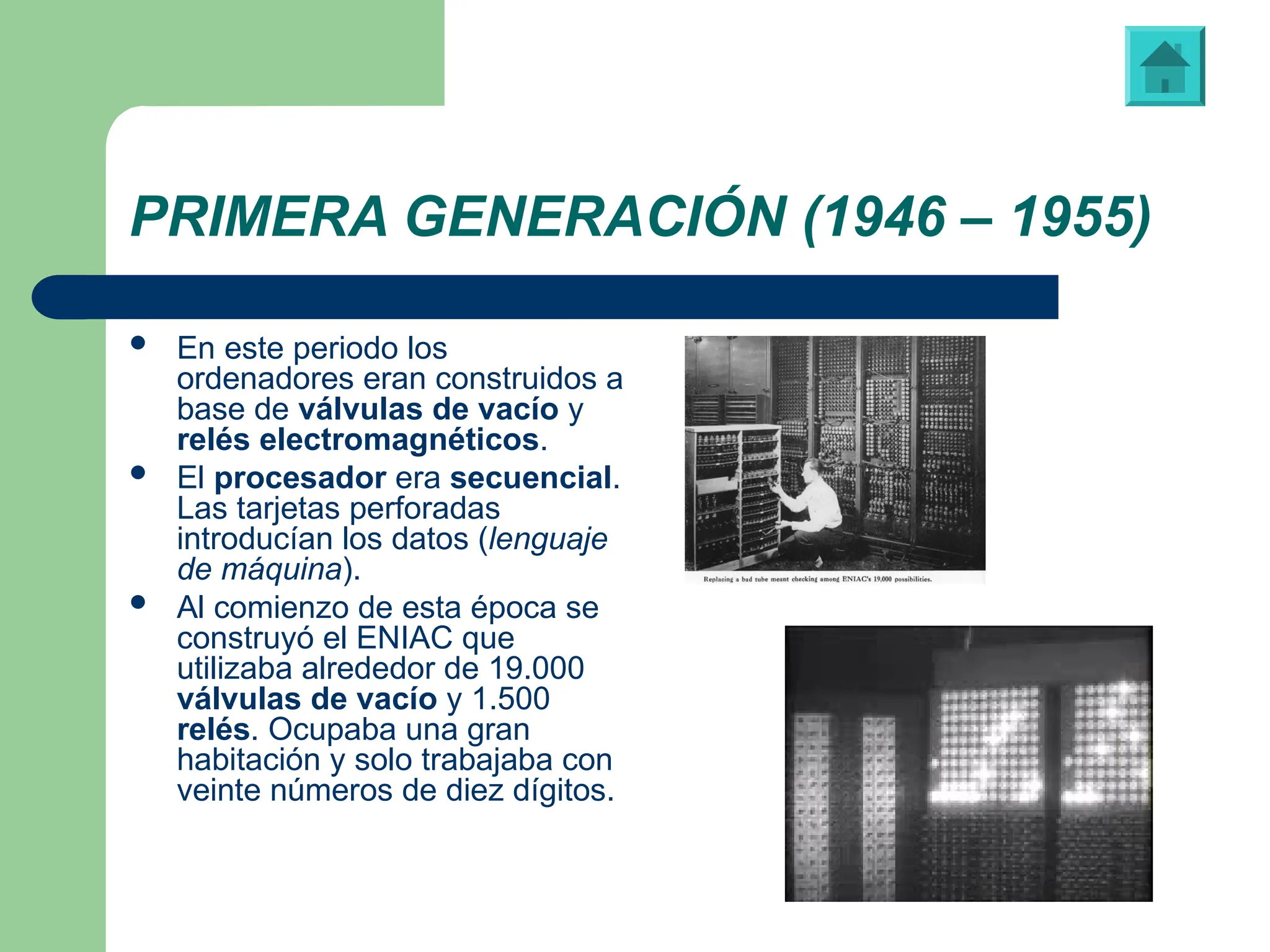 PRIMERA GENERACIÓN (1946 – 1955)
 En este periodo los
ordenadores eran construidos a
base de válvulas de vacío y
relés electromagnéticos.
 El procesador era secuencial.
Las tarjetas perforadas
introducían los datos (lenguaje
de máquina).
 Al comienzo de esta época se
construyó el ENIAC que
utilizaba alrededor de 19.000
válvulas de vacío y 1.500
relés. Ocupaba una gran
habitación y solo trabajaba con
veinte números de diez dígitos.
Vídeo: “ENIAC”
 