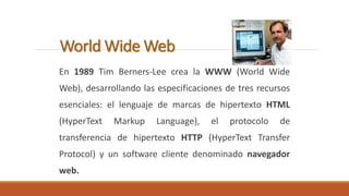 World Wide Web 
En 1989 Tim Berners-Lee crea la WWW (World Wide 
Web), desarrollando las especificaciones de tres recursos 
esenciales: el lenguaje de marcas de hipertexto HTML 
(HyperText Markup Language), el protocolo de 
transferencia de hipertexto HTTP (HyperText Transfer 
Protocol) y un software cliente denominado navegador 
web. 
 