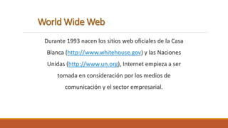 World Wide Web 
Durante 1993 nacen los sitios web oficiales de la Casa 
Blanca (http://www.whitehouse.gov) y las Naciones 
Unidas (http://www.un.org), Internet empieza a ser 
tomada en consideración por los medios de 
comunicación y el sector empresarial. 
 