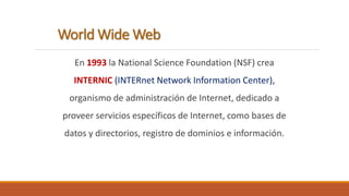 World Wide Web 
En 1993 la National Science Foundation (NSF) crea 
INTERNIC (INTERnet Network Information Center), 
organismo de administración de Internet, dedicado a 
proveer servicios específicos de Internet, como bases de 
datos y directorios, registro de dominios e información. 
 