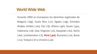World Wide Web 
Durante 1993 se incorporan los dominios regionales de 
Bulgaria (.bg), Costa Rica (.cr), Egipto (.eg), Emiratos 
Árabes Unidos (.ae), Fiyi (.fj), Ghana (.gh), Guam (.gu), 
Indonesia (.id), Islas Vírgenes (.vi), Kazajstán (.kz), Kenia 
(.ke), Liechtenstein (.li), Perú (.pe), Rumanía (.ro), Rusia 
(.ru), Turquía (.tr) y Ucrania (.ua). 
 