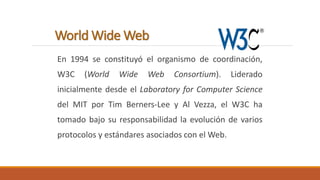 World Wide Web 
En 1994 se constituyó el organismo de coordinación, 
W3C (World Wide Web Consortium). Liderado 
inicialmente desde el Laboratory for Computer Science 
del MIT por Tim Berners-Lee y Al Vezza, el W3C ha 
tomado bajo su responsabilidad la evolución de varios 
protocolos y estándares asociados con el Web. 
 