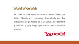 World Wide Web 
En 1994 las creaciones importantes fueron Yahoo, un 
índice (directorio) y buscador desarrollado por dos 
estudiantes de postgrado de la Universidad de Stanford 
(David Filo y Jerry Yang), que pronto tendría un éxito 
masivo. 
 