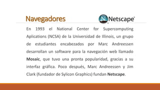 Navegadores 
En 1993 el National Center for Supercomputing 
Aplications (NCSA) de la Universidad de Illinois, un grupo 
de estudiantes encabezados por Marc Andreessen 
desarrollan un software para la navegación web llamado 
Mosaic, que tuvo una pronta popularidad, gracias a su 
interfaz gráfica. Poco después, Marc Andreessen y Jim 
Clark (fundador de Sylicon Graphics) fundan Netscape. 
 