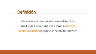 Definición 
Son aplicaciones que los usuarios pueden utilizar 
accediendo a un servidor web a través de Internet, 
Intranet o Extranet mediante un navegador (browser). 
 
