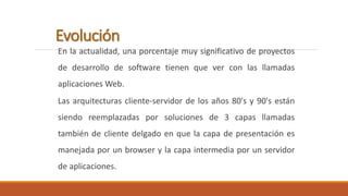 Evolución 
En la actualidad, una porcentaje muy significativo de proyectos 
de desarrollo de software tienen que ver con las llamadas 
aplicaciones Web. 
Las arquitecturas cliente-servidor de los años 80's y 90's están 
siendo reemplazadas por soluciones de 3 capas llamadas 
también de cliente delgado en que la capa de presentación es 
manejada por un browser y la capa intermedia por un servidor 
de aplicaciones. 
 