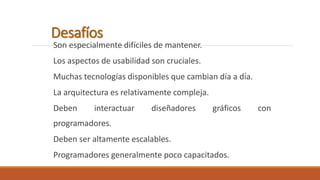 Desafíos 
Son especialmente difíciles de mantener. 
Los aspectos de usabilidad son cruciales. 
Muchas tecnologías disponibles que cambian día a día. 
La arquitectura es relativamente compleja. 
Deben interactuar diseñadores gráficos con 
programadores. 
Deben ser altamente escalables. 
Programadores generalmente poco capacitados. 
 