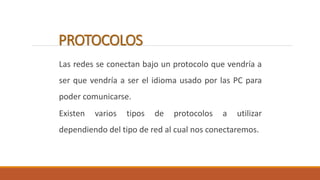 PROTOCOLOS 
Las redes se conectan bajo un protocolo que vendría a 
ser que vendría a ser el idioma usado por las PC para 
poder comunicarse. 
Existen varios tipos de protocolos a utilizar 
dependiendo del tipo de red al cual nos conectaremos. 
 