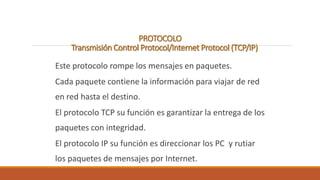 PROTOCOLO 
Transmisión Control Protocol/Internet Protocol (TCP/IP) 
Este protocolo rompe los mensajes en paquetes. 
Cada paquete contiene la información para viajar de red 
en red hasta el destino. 
El protocolo TCP su función es garantizar la entrega de los 
paquetes con integridad. 
El protocolo IP su función es direccionar los PC y rutiar 
los paquetes de mensajes por Internet. 
 