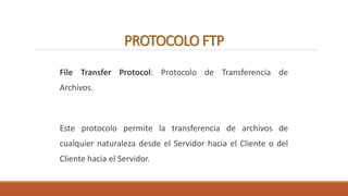 PROTOCOLO FTP 
File Transfer Protocol: Protocolo de Transferencia de 
Archivos. 
Este protocolo permite la transferencia de archivos de 
cualquier naturaleza desde el Servidor hacia el Cliente o del 
Cliente hacia el Servidor. 
 