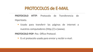 PROTOCOLOS de E-MAIL 
PROTOCOLO HTTP: Protocolo de Transferencia de 
Hipertexto. 
 Usado para transferir las páginas de internet a 
nuestros computadores (http://) o (www). 
PROTOCOLO POP: Pos Office Protocol. 
 Es el protocolo usado para enviar y recibir e-mail. 
 