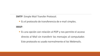 SMTP: Simple Mail Transfer Protocol. 
 Es el protocolo de transferencia de e-mail simples. 
IMAP: 
 Es una opción con relación al POP y nos permite el acceso 
directo al Mail sin transferir los mensajes al computador. 
Este protocolo es usado normalmente el los Webmails. 
 