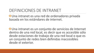 DEFINICIONES DE INTRANET 
Una intranet es una red de ordenadores privada 
basada en los estándares de internet. 
Una intranet es un conjunto de servicios de Internet 
dentro de una red local, es decir que es accesible sólo 
desde estaciones de trabajo de una red local o que es 
un conjunto de redes bien definidas inaccesibles 
desde el exterior. 
 