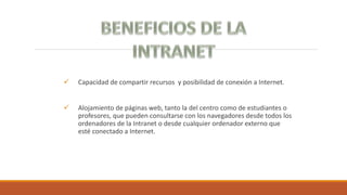  Capacidad de compartir recursos y posibilidad de conexión a Internet. 
 Alojamiento de páginas web, tanto la del centro como de estudiantes o 
profesores, que pueden consultarse con los navegadores desde todos los 
ordenadores de la Intranet o desde cualquier ordenador externo que 
esté conectado a Internet. 
 