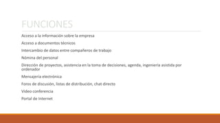 FUNCIONES 
Acceso a la información sobre la empresa 
Acceso a documentos técnicos 
Intercambio de datos entre compañeros de trabajo 
Nómina del personal 
Dirección de proyectos, asistencia en la toma de decisiones, agenda, ingeniería asistida por 
ordenador 
Mensajería electrónica 
Foros de discusión, listas de distribución, chat directo 
Video conferencia 
Portal de Internet 
 