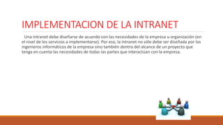 IMPLEMENTACION DE LA INTRANET 
Una intranet debe diseñarse de acuerdo con las necesidades de la empresa u organización (en 
el nivel de los servicios a implementarse). Por eso, la intranet no sólo debe ser diseñada por los 
ingenieros informáticos de la empresa sino también dentro del alcance de un proyecto que 
tenga en cuenta las necesidades de todas las partes que interactúan con la empresa. 
 