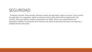 SEGURIDAD 
Cualquier Intranet, lleva consigo, distintos niveles de seguridad, según el usuario. Estos niveles 
de seguridad, son asignados, según la relevancia del puesto dentro de la organización, del 
usuario. Claro que existen niveles compartidos por todos. Ahora, los niveles básicos de 
seguridad, impiden la utilización de la Intranet, por parte de personas foráneas a la empresa o 
establecimiento educativo. 
 