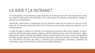 LA WEB Y LA INTRANET 
El mundo global, interconectado, exige insertarse en la red para permitir a los interesados contar 
con toda la información que necesitan. Esos interesados son clientes, proveedores, canales y, 
por qué no, competidores. 
Interacción, información y cooperación son los términos clave que nos acerca la vida en la red, 
tanto de la utilización exclusiva dentro de la empresa como la que conecta la empresa con el 
mundo exterior. 
La Web da lugar a realizar en Internet una variedad de acciones, tales como navegar, comprar, 
observar (browsing), jugar, apostar, negociar, obtener informaciones, cerrar transacciones, lograr 
información sobre el estado de pedidos, definir procedimientos de envío. Como contrapartida, 
también significa obtener al mismo tiempo información sobre los visitantes y clientes, organizar 
esa información en bases de datos, y utilizarla para promociones, encuestas, campañas de 
marketing, lo que eventualmente vulnera la privacidad individual. 
