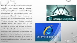 Unos años más tarde, Microsoft desarrolla su propio 
navegador Web llamado Internet Explorer, 
también gratuito y Mosaic se convierte en Netscape, 
estableciéndose una dura competencia entre ellos. 
Actualmente Microsoft sigue ofreciendo su 
navegador web incluido en los sistemas operativos 
Windows mientras que Netscape evolucionó 
aMozilla Firefox. El servicio web es, con 
diferencia, el servicio más utilizado en Internet 
debido sobre todo a los grandes avances técnicos 
conseguidos en la tecnología de navegación que 
permite a su vez la visualización o ejecución de 
numerosos formatos multimedia y es capaz de 
proporcionar a los documentos web un alto grado de 
dinamismo. 
