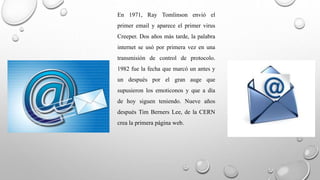 En 1971, Ray Tomlinson envió el 
primer email y aparece el primer virus 
Creeper. Dos años más tarde, la palabra 
internet se usó por primera vez en una 
transmisión de control de protocolo. 
1982 fue la fecha que marcó un antes y 
un después por el gran auge que 
supusieron los emoticonos y que a día 
de hoy siguen teniendo. Nueve años 
después Tim Berners Lee, de la CERN 
crea la primera página web. 
 