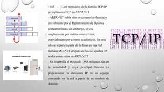 1983 - Los protocolos de la familia TCP/IP 
reemplazan a NCP en ARPANET 
- ARPANET había sido un desarrollo planteado 
inicialmente por el Departamento de Defensa 
norteamericano, sin embargo, se usa 
ampliamente por instituciones civiles, 
especialmente por centros académicos. En este 
año se separa la parte de defensa en una red 
llamada MILNET después de lo cual quedan 45 
nodos conectados en ARPANET 
- Se desarrolla el protocolo DNS utilizado aún en 
la actualidad y cuya principal función es 
proporcionar la dirección IP de un equipo 
conectado en la red a partir de su nombre de 
dominio 
 