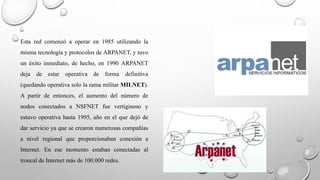 Esta red comenzó a operar en 1985 utilizando la 
misma tecnología y protocolos de ARPANET, y tuvo 
un éxito inmediato, de hecho, en 1990 ARPANET 
deja de estar operativa de forma definitiva 
(quedando operativa solo la rama militar MILNET). 
A partir de entonces, el aumento del número de 
nodos conectados a NSFNET fue vertiginoso y 
estuvo operativa hasta 1995, año en el que dejó de 
dar servicio ya que se crearon numerosas compañías 
a nivel regional que proporcionaban conexión a 
Internet. En ese momento estaban conectadas al 
troncal de Internet más de 100.000 redes. 
 