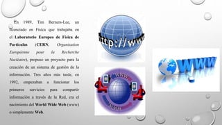 En 1989, Tim Berners-Lee, un 
licenciado en Física que trabajaba en 
el Laboratorio Europeo de Física de 
Partículas (CERN, Organisation 
Européenne pour la Recherche 
Nucléaire), propuso un proyecto para la 
creación de un sistema de gestión de la 
información. Tres años más tarde, en 
1992, empezaban a funcionar los 
primeros servicios para compartir 
información a través de la Red, era el 
nacimiento del World Wide Web (www) 
o simplemente Web. 
 
